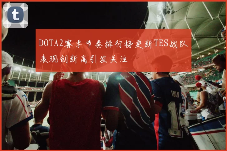 DOTA2赛季节奏排行榜更新TES战队表现创新高引发关注