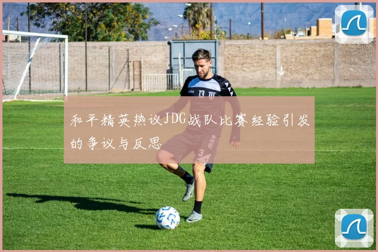 和平精英热议JDG战队比赛经验引发的争议与反思