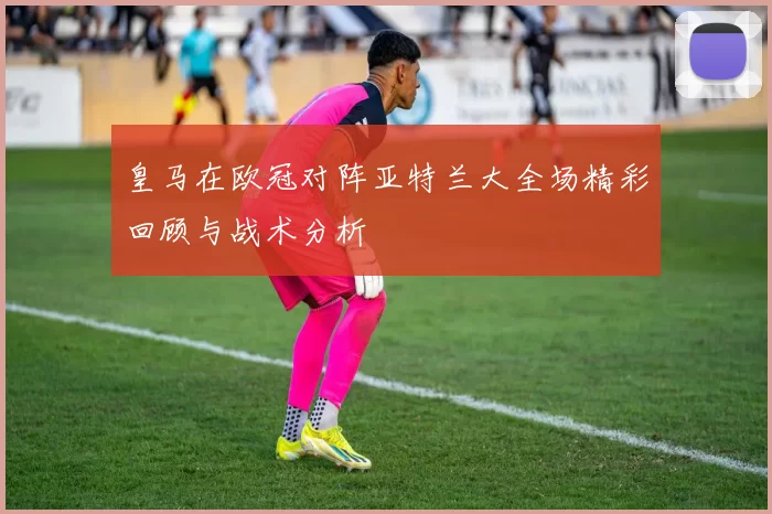 皇马在欧冠对阵亚特兰大全场精彩回顾与战术分析