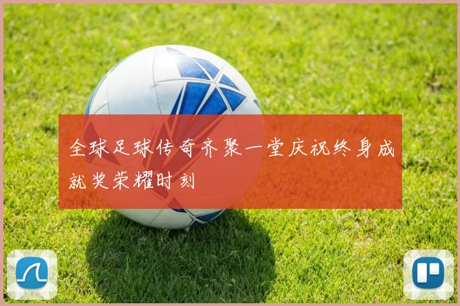 全球足球传奇齐聚一堂庆祝终身成就奖荣耀时刻