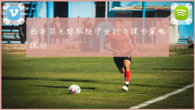 西安羽毛球队防守分析与提升策略探讨