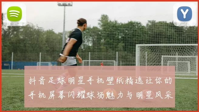 抖音足球明星手机壁纸精选让你的手机屏幕闪耀球场魅力与明星风采