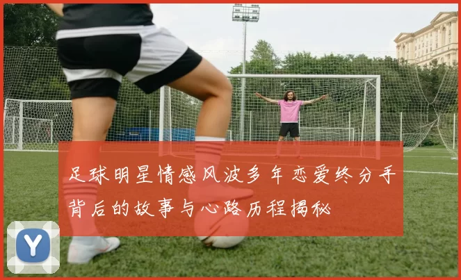 足球明星情感风波多年恋爱终分手背后的故事与心路历程揭秘