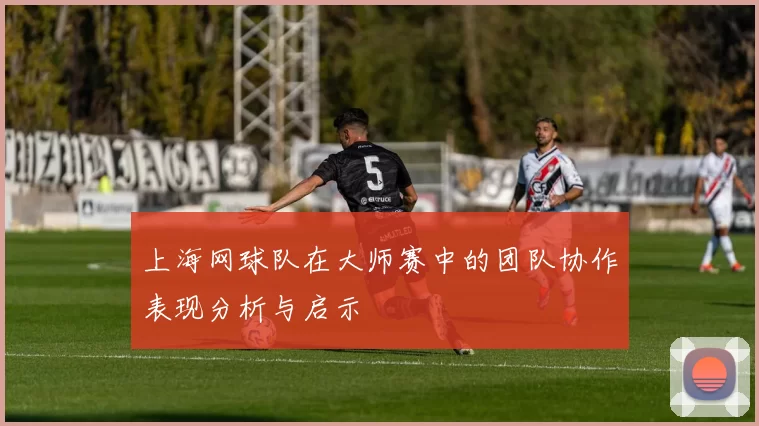 上海网球队在大师赛中的团队协作表现分析与启示