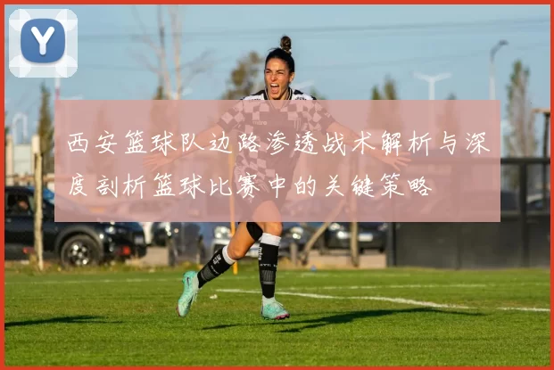 西安篮球队边路渗透战术解析与深度剖析篮球比赛中的关键策略