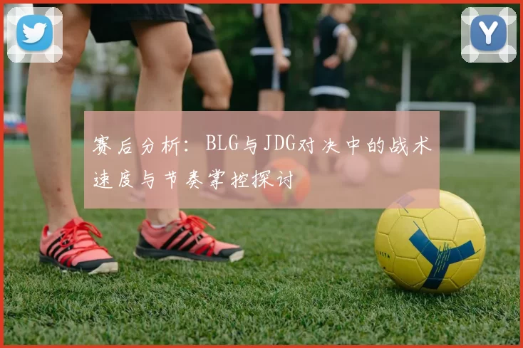 赛后分析：BLG与JDG对决中的战术速度与节奏掌控探讨