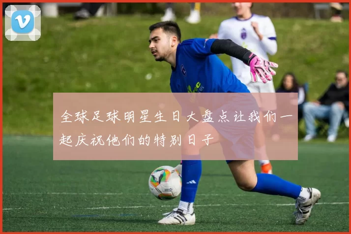 全球足球明星生日大盘点让我们一起庆祝他们的特别日子