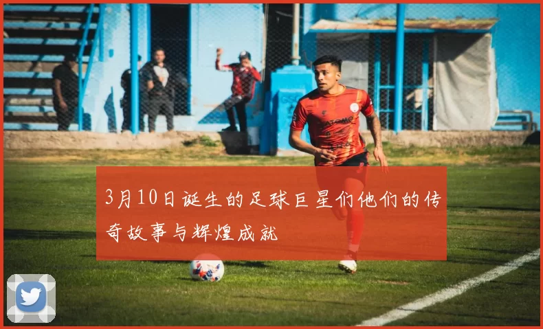 3月10日诞生的足球巨星们他们的传奇故事与辉煌成就