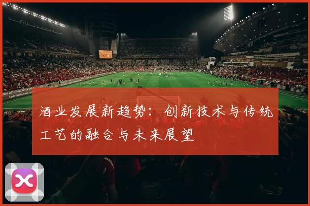 酒业发展新趋势：创新技术与传统工艺的融合与未来展望