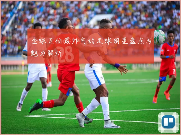 全球五位最帅气的足球明星盘点与魅力解析