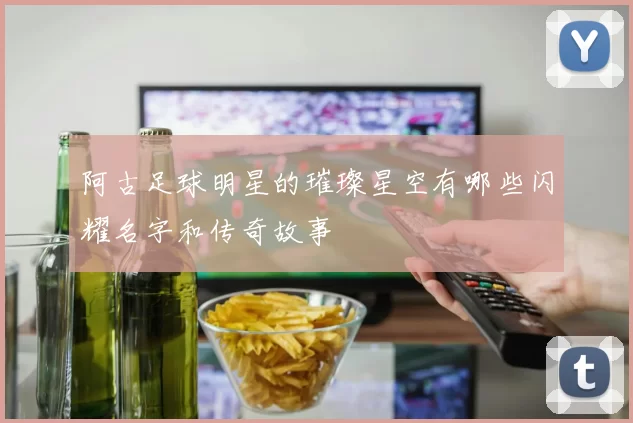 阿古足球明星的璀璨星空有哪些闪耀名字和传奇故事