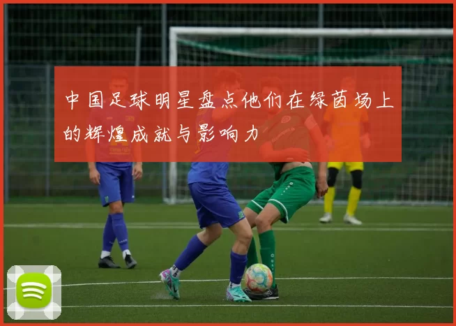 中国足球明星盘点他们在绿茵场上的辉煌成就与影响力