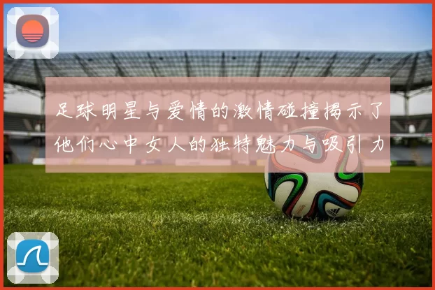 足球明星与爱情的激情碰撞揭示了他们心中女人的独特魅力与吸引力