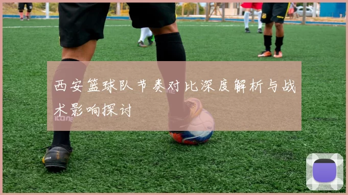 西安篮球队节奏对比深度解析与战术影响探讨