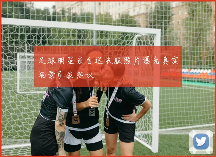 足球明星亲自送衣服照片曝光真实场景引发热议