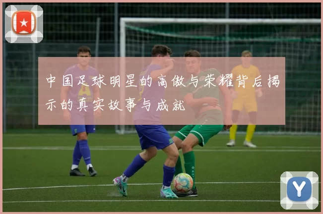 中国足球明星的高傲与荣耀背后揭示的真实故事与成就