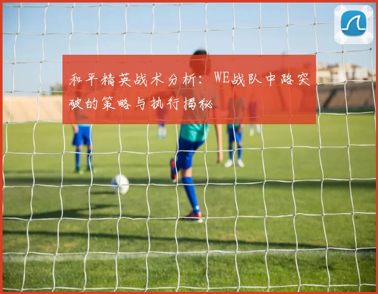 和平精英战术分析：WE战队中路突破的策略与执行揭秘