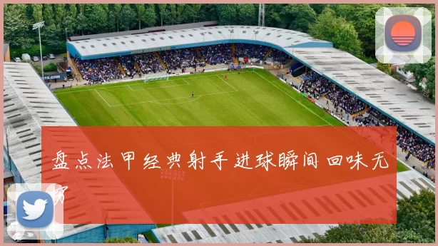 盘点法甲经典射手进球瞬间回味无穷