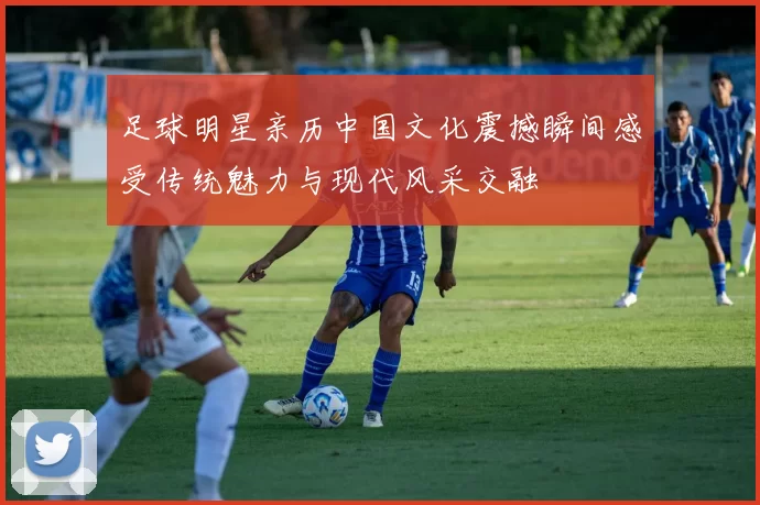 足球明星亲历中国文化震撼瞬间感受传统魅力与现代风采交融