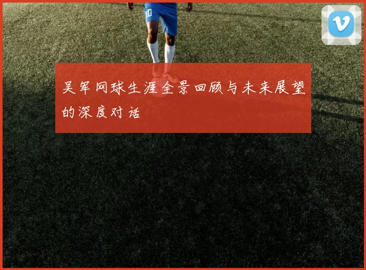 吴军网球生涯全景回顾与未来展望的深度对话