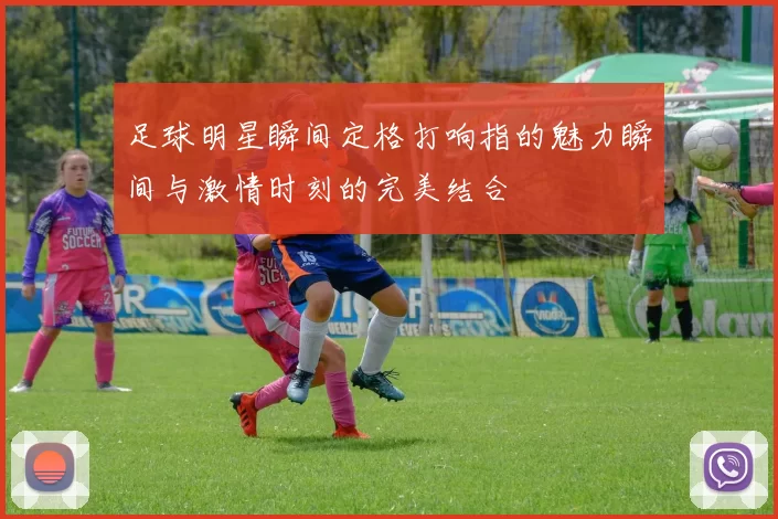 足球明星瞬间定格打响指的魅力瞬间与激情时刻的完美结合