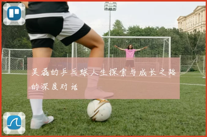 吴磊的乒乓球人生探索与成长之路的深度对话