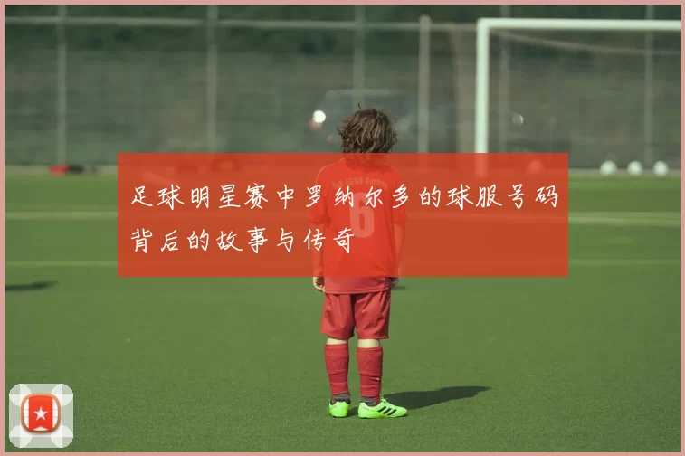 足球明星赛中罗纳尔多的球服号码背后的故事与传奇