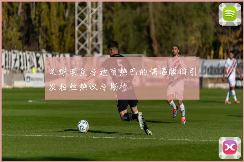 足球明星与迪丽热巴的偶遇瞬间引发粉丝热议与期待