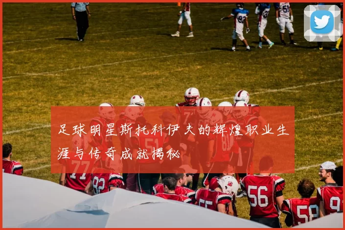 足球明星斯托科伊夫的辉煌职业生涯与传奇成就揭秘