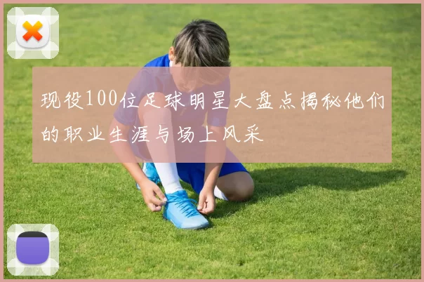 现役100位足球明星大盘点揭秘他们的职业生涯与场上风采