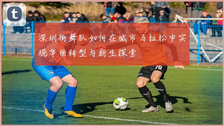 深圳街舞队如何在城市马拉松中实现华丽转型与新生探索