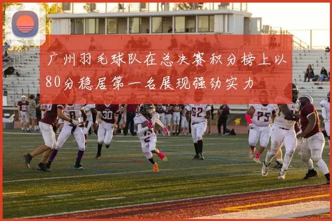 广州羽毛球队在总决赛积分榜上以80分稳居第一名展现强劲实力