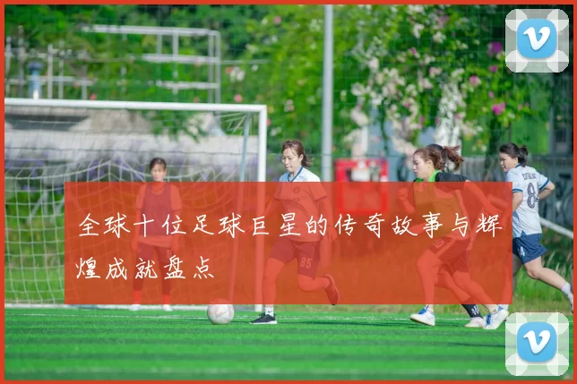全球十位足球巨星的传奇故事与辉煌成就盘点