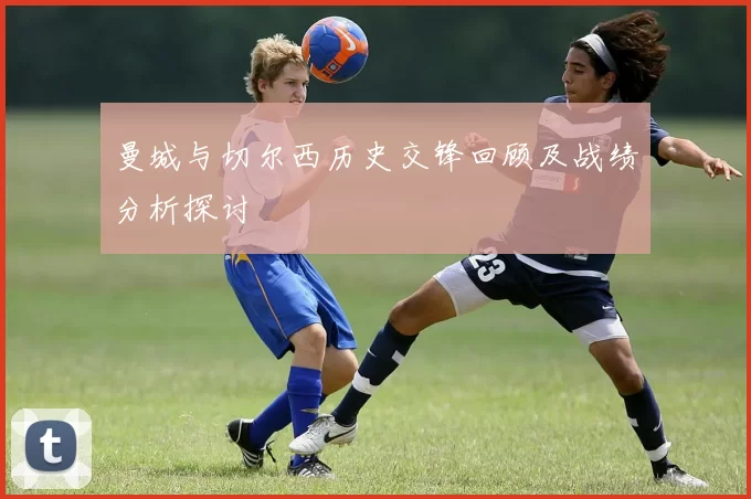曼城与切尔西历史交锋回顾及战绩分析探讨