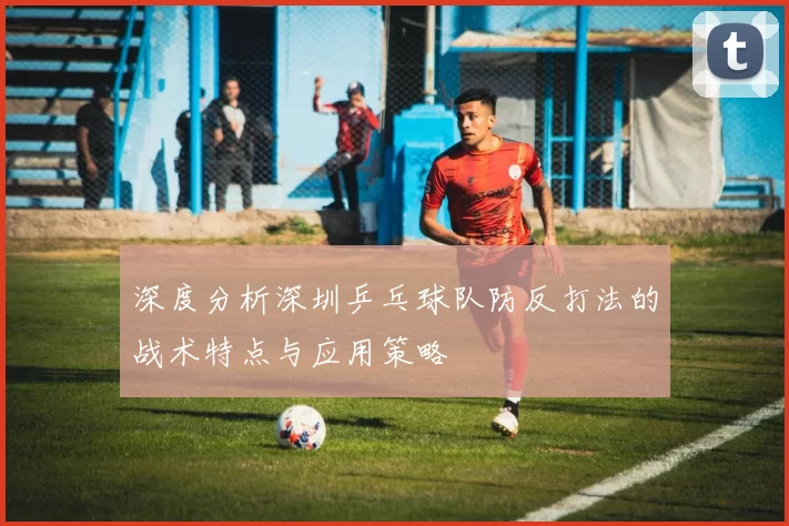 深度分析深圳乒乓球队防反打法的战术特点与应用策略