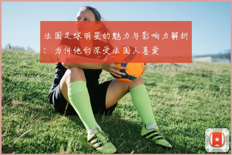 法国足球明星的魅力与影响力解析：为何他们深受法国人喜爱