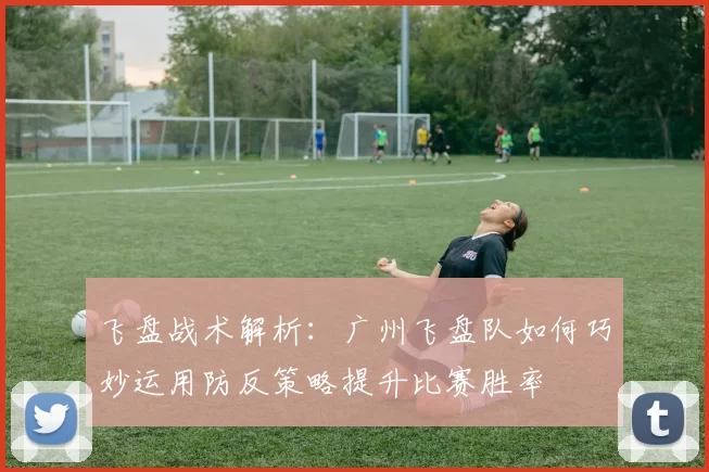 飞盘战术解析：广州飞盘队如何巧妙运用防反策略提升比赛胜率
