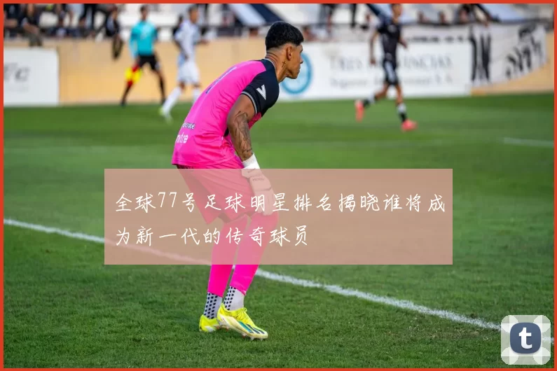 全球77号足球明星排名揭晓谁将成为新一代的传奇球员