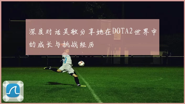 深度对话吴敏分享她在DOTA2世界中的成长与挑战经历
