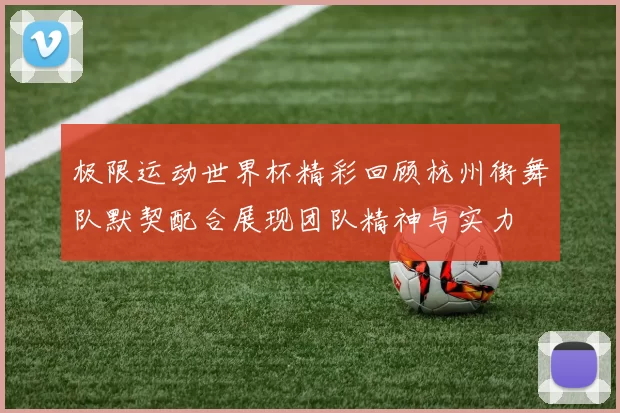 极限运动世界杯精彩回顾杭州街舞队默契配合展现团队精神与实力