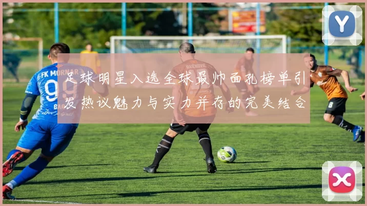 足球明星入选全球最帅面孔榜单引发热议魅力与实力并存的完美结合
