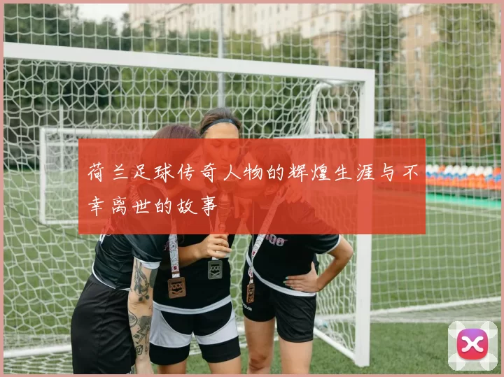 荷兰足球传奇人物的辉煌生涯与不幸离世的故事