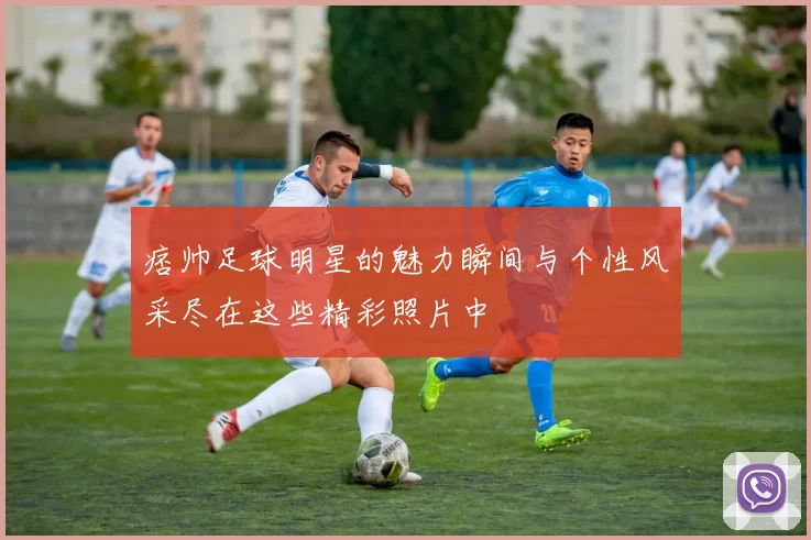 痞帅足球明星的魅力瞬间与个性风采尽在这些精彩照片中