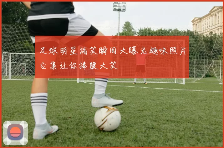 足球明星搞笑瞬间大曝光趣味照片合集让你捧腹大笑