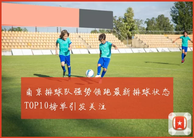 南京排球队强势领跑最新排球状态TOP10榜单引发关注