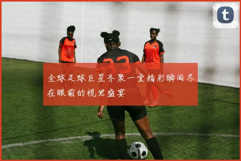 全球足球巨星齐聚一堂精彩瞬间尽在眼前的视觉盛宴