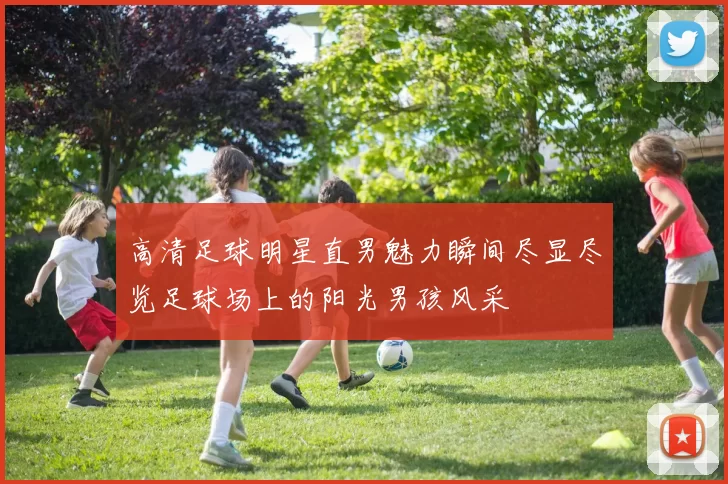 高清足球明星直男魅力瞬间尽显尽览足球场上的阳光男孩风采