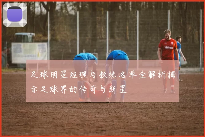 足球明星经理与教练名单全解析揭示足球界的传奇与新星