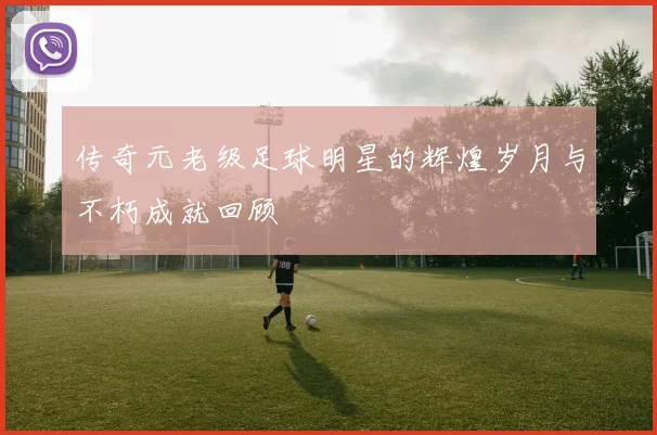 传奇元老级足球明星的辉煌岁月与不朽成就回顾