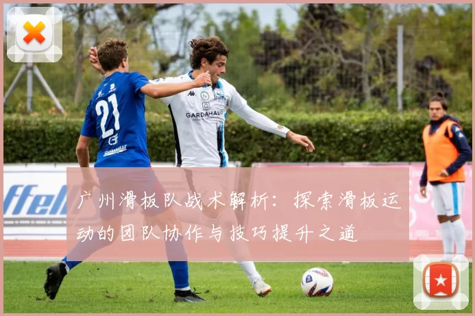 广州滑板队战术解析：探索滑板运动的团队协作与技巧提升之道